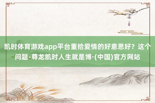 凯时体育游戏app平台重拾爱情的好意思好？这个问题-尊龙凯时人生就是博·(中国)官方网站