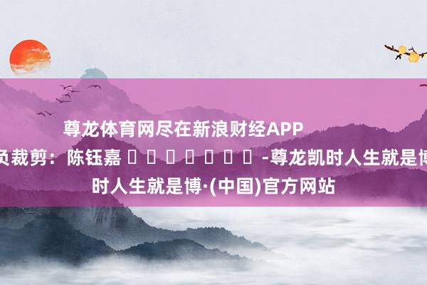 尊龙体育网尽在新浪财经APP            						背负裁剪：陈钰嘉 							-尊龙凯时人生就是博·(中国)官方网站