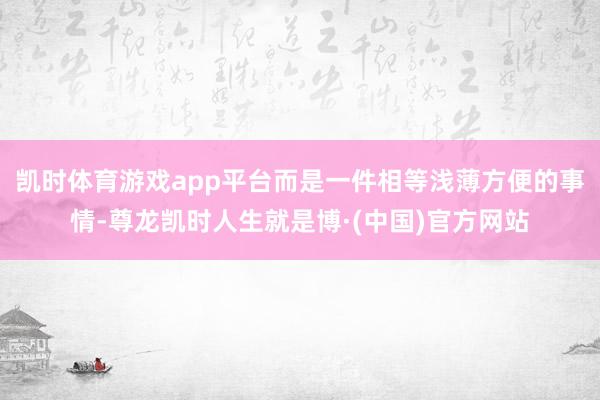 凯时体育游戏app平台而是一件相等浅薄方便的事情-尊龙凯时人生就是博·(中国)官方网站