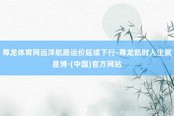 尊龙体育网远洋航路运价延续下行-尊龙凯时人生就是博·(中国)官方网站
