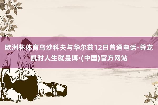欧洲杯体育乌沙科夫与华尔兹12日曾通电话-尊龙凯时人生就是博·(中国)官方网站