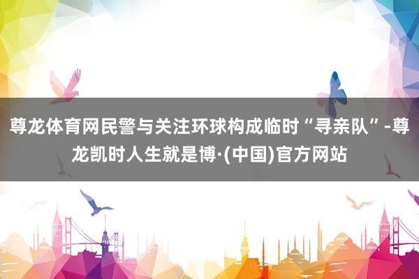 尊龙体育网民警与关注环球构成临时“寻亲队”-尊龙凯时人生就是博·(中国)官方网站