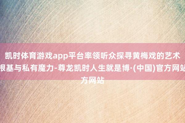 凯时体育游戏app平台率领听众探寻黄梅戏的艺术根基与私有魔力-尊龙凯时人生就是博·(中国)官方网站