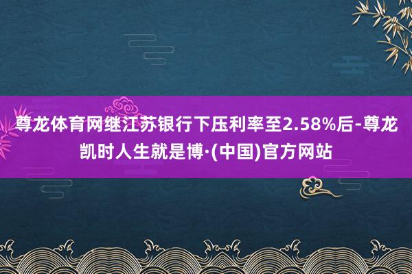 尊龙体育网继江苏银行下压利率至2.58%后-尊龙凯时人生就是博·(中国)官方网站