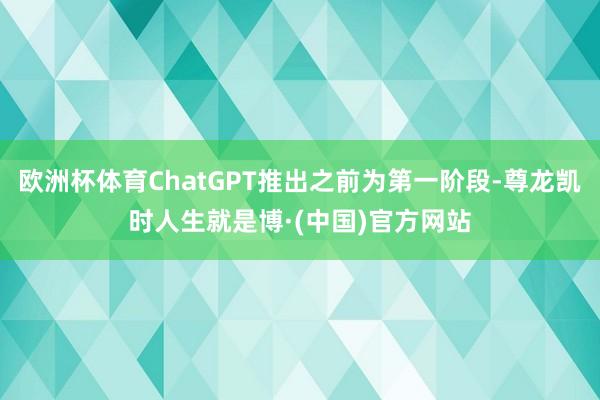 欧洲杯体育ChatGPT推出之前为第一阶段-尊龙凯时人生就是博·(中国)官方网站