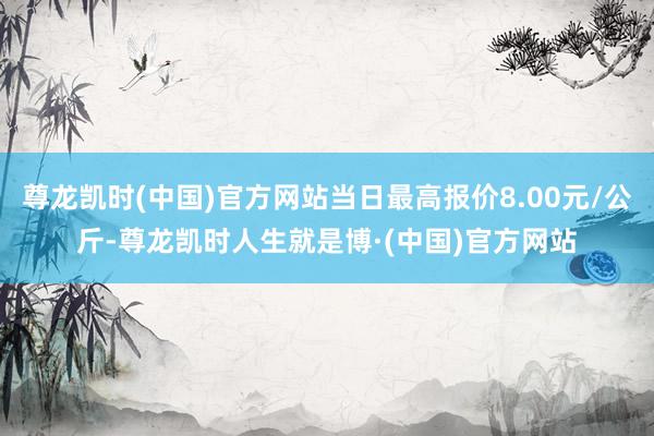 尊龙凯时(中国)官方网站当日最高报价8.00元/公斤-尊龙凯时人生就是博·(中国)官方网站