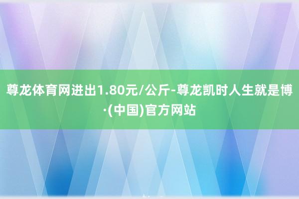 尊龙体育网进出1.80元/公斤-尊龙凯时人生就是博·(中国)官方网站