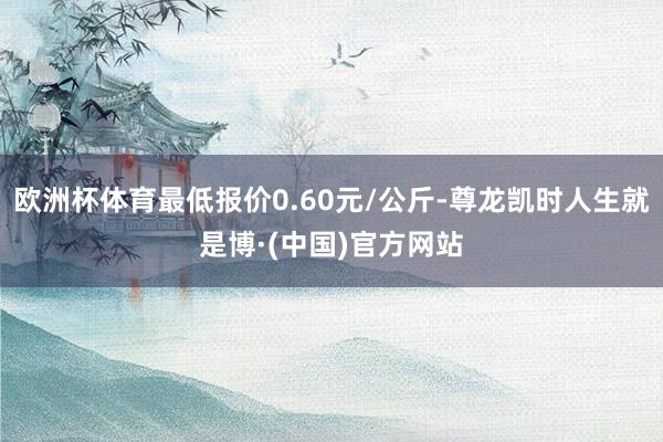欧洲杯体育最低报价0.60元/公斤-尊龙凯时人生就是博·(中国)官方网站