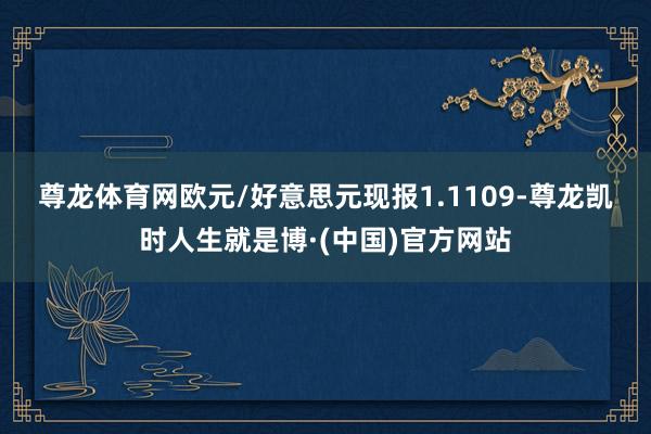 尊龙体育网　　欧元/好意思元现报1.1109-尊龙凯时人生就是博·(中国)官方网站