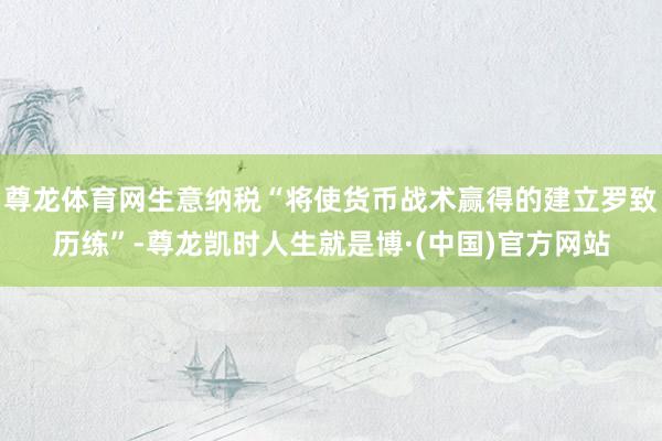 尊龙体育网生意纳税“将使货币战术赢得的建立罗致历练”-尊龙凯时人生就是博·(中国)官方网站